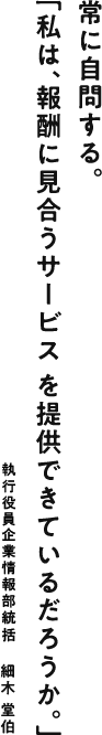 常に自問する。「私は、報酬に見合うサービスを提供できているだろうか。」 執行役員企業情報部統括：細木 堂伯